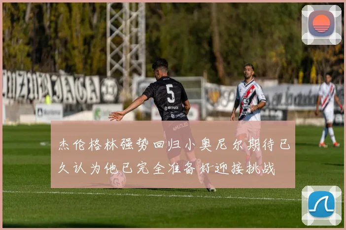 杰伦格林强势回归小奥尼尔期待已久认为他已完全准备好迎接挑战
