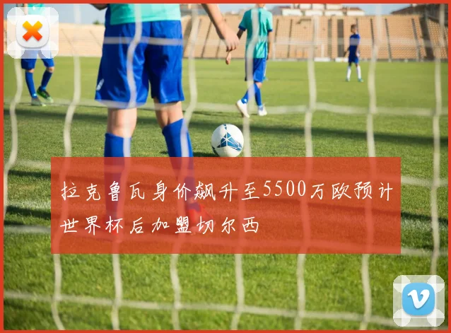 拉克鲁瓦身价飙升至5500万欧预计世界杯后加盟切尔西