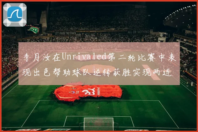李月汝在Unrivaled第二轮比赛中表现出色帮助球队逆转获胜实现两连胜