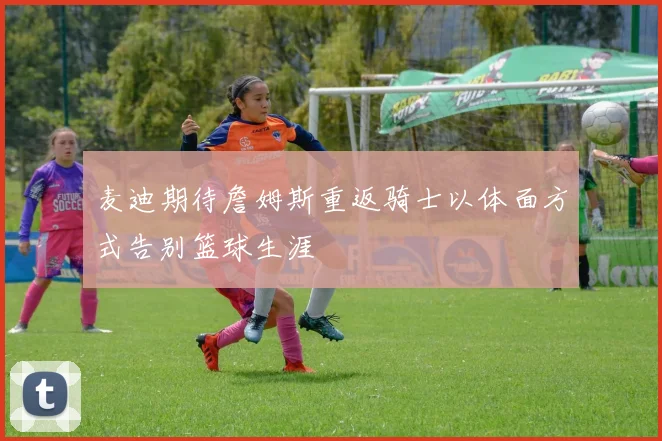 麦迪期待詹姆斯重返骑士以体面方式告别篮球生涯