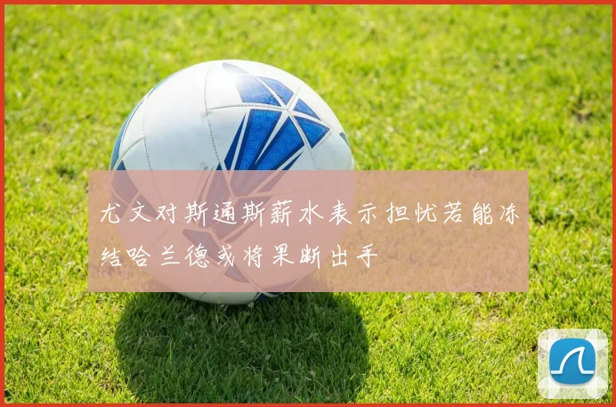尤文对斯通斯薪水表示担忧若能冻结哈兰德或将果断出手