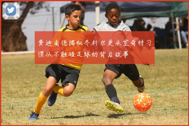 费迪南德揭秘乔科尔更衣室奇特习惯从不触碰足球的背后故事