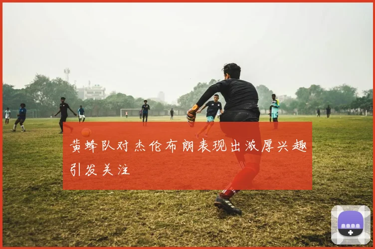 黄蜂队对杰伦布朗表现出浓厚兴趣引发关注