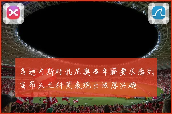 乌迪内斯对扎尼奥洛年薪要求感到高昂米兰科莫表现出浓厚兴趣