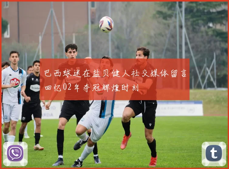 巴西球迷在盐贝健人社交媒体留言回忆02年夺冠辉煌时刻