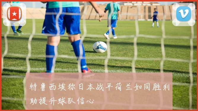特鲁西埃称日本战平荷兰如同胜利助提升球队信心