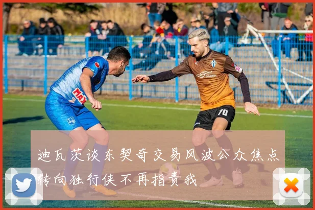 迪瓦茨谈东契奇交易风波公众焦点转向独行侠不再指责我