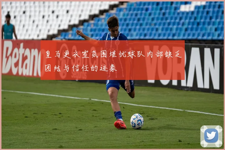 皇马更衣室氛围堪忧球队内部缺乏团结与信任的迹象