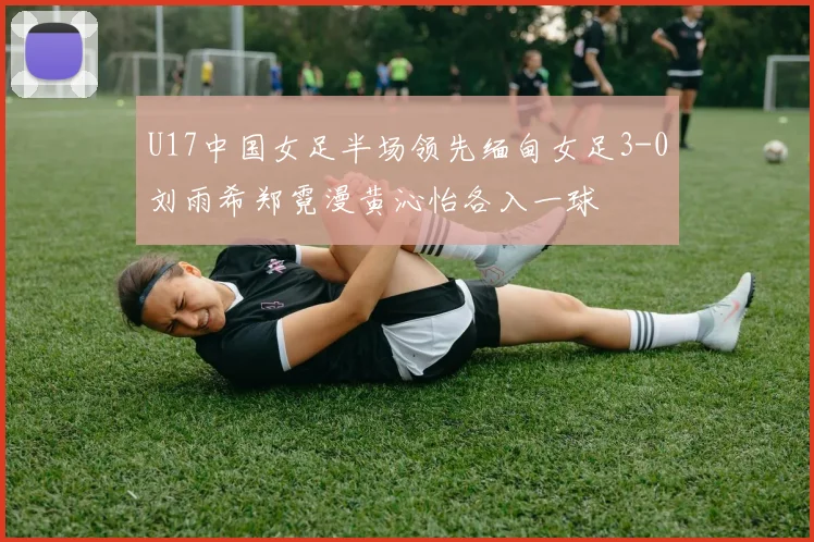 U17中国女足半场领先缅甸女足3-0刘雨希郑霓漫黄沁怡各入一球