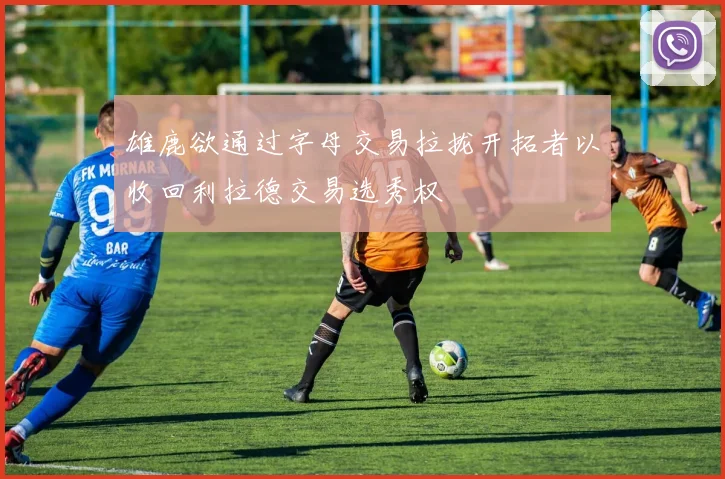 雄鹿欲通过字母交易拉拢开拓者以收回利拉德交易选秀权