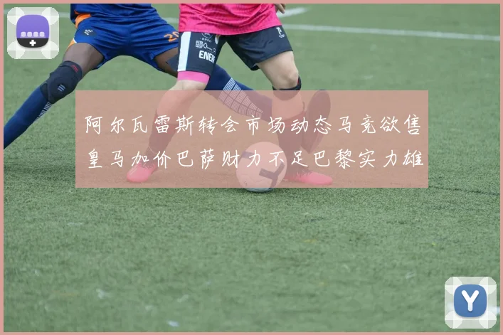 阿尔瓦雷斯转会市场动态马竞欲售皇马加价巴萨财力不足巴黎实力雄厚
